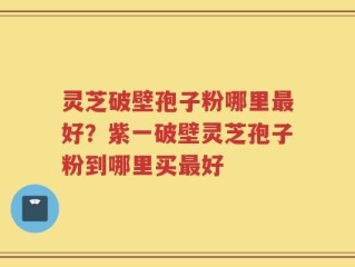 灵芝破壁孢子粉哪里最好？紫一破壁灵芝孢子粉到哪里买最好