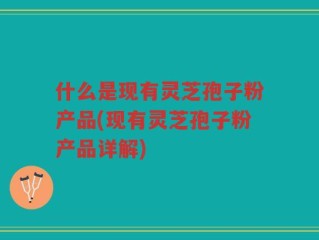 什么是现有灵芝孢子粉产品(现有灵芝孢子粉产品详解)