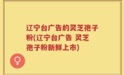 辽宁台广告的灵芝孢子粉(辽宁台广告 灵芝孢子粉新鲜上市)