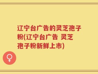辽宁台广告的灵芝孢子粉(辽宁台广告 灵芝孢子粉新鲜上市)