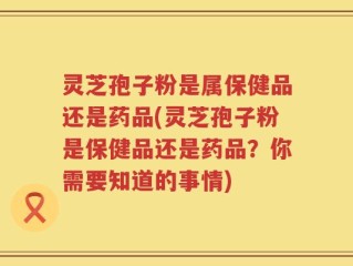 灵芝孢子粉是属保健品还是药品(灵芝孢子粉是保健品还是药品？你需要知道的事情)