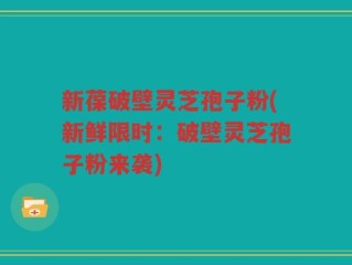 新葆破壁灵芝孢子粉(新鲜限时：破壁灵芝孢子粉来袭)