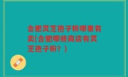 合肥灵芝孢子粉哪里有卖(合肥哪些商店有灵芝孢子粉？)