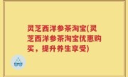 灵芝西洋参茶淘宝(灵芝西洋参茶淘宝优惠购买，提升养生享受)
