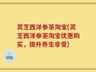 灵芝西洋参茶淘宝(灵芝西洋参茶淘宝优惠购买，提升养生享受)