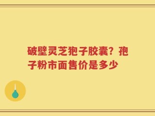 破壁灵芝狍子胶囊？孢子粉市面售价是多少