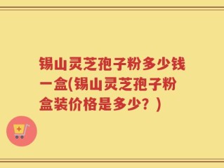 锡山灵芝孢子粉多少钱一盒(锡山灵芝孢子粉盒装价格是多少？)
