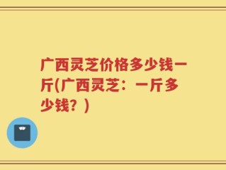 广西灵芝价格多少钱一斤(广西灵芝：一斤多少钱？)