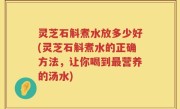 灵芝石斛煮水放多少好(灵芝石斛煮水的正确方法，让你喝到最营养的汤水)