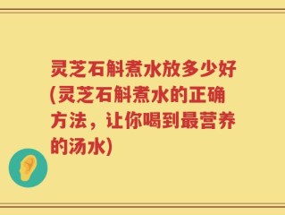 灵芝石斛煮水放多少好(灵芝石斛煮水的正确方法，让你喝到最营养的汤水)