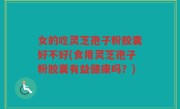 女的吃灵芝孢子粉胶囊好不好(食用灵芝孢子粉胶囊有益健康吗？)