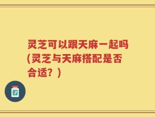 灵芝可以跟天麻一起吗(灵芝与天麻搭配是否合适？)