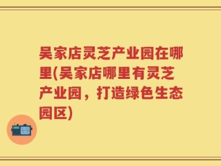 吴家店灵芝产业园在哪里(吴家店哪里有灵芝产业园，打造绿色生态园区)