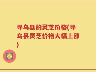 寻乌县的灵芝价格(寻乌县灵芝价格大幅上涨)