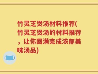 竹灵芝煲汤材料推荐(竹灵芝煲汤的材料推荐，让你圆满完成浓郁美味汤品)