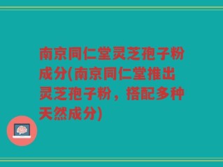 南京同仁堂灵芝孢子粉成分(南京同仁堂推出灵芝孢子粉，搭配多种天然成分)
