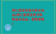 同仁堂灵芝孢子粉长白山(同仁堂灵芝孢子粉取自长白山，推荐使用)