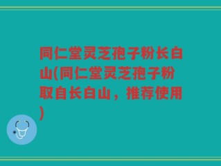 同仁堂灵芝孢子粉长白山(同仁堂灵芝孢子粉取自长白山，推荐使用)