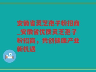安徽省灵芝孢子粉招商_安徽省优质灵芝孢子粉招商，共创健康产业新机遇