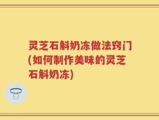 灵芝石斛奶冻做法窍门(如何制作美味的灵芝石斛奶冻)
