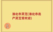 淮北市灵芝(淮北市出产灵芝受欢迎)