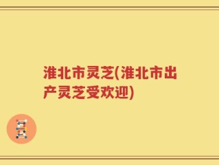 淮北市灵芝(淮北市出产灵芝受欢迎)