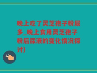 晚上吃了灵芝孢子粉尿多_晚上食用灵芝孢子粉后尿液的变化情况探讨)
