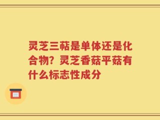 灵芝三萜是单体还是化合物？灵芝香菇平菇有什么标志性成分