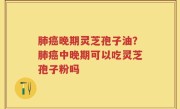 肺癌晚期灵芝孢子油？肺癌中晚期可以吃灵芝孢子粉吗