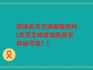 摆摊卖灵芝蜂蜜赚钱吗(卖灵芝蜂蜜摊贩是否利润可观？)