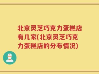 北京灵芝巧克力蛋糕店有几家(北京灵芝巧克力蛋糕店的分布情况)