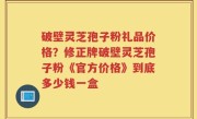 破壁灵芝孢子粉礼品价格？修正牌破壁灵芝孢子粉《官方价格》到底多少钱一盒