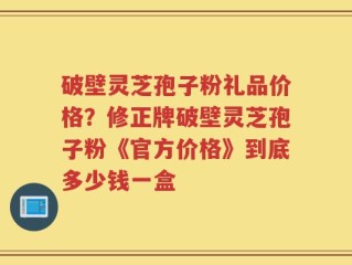 破壁灵芝孢子粉礼品价格？修正牌破壁灵芝孢子粉《官方价格》到底多少钱一盒