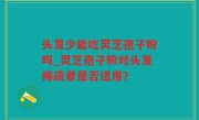 头发少能吃灵芝孢子粉吗_灵芝孢子粉对头发稀疏者是否适用？