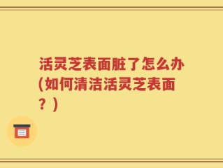 活灵芝表面脏了怎么办(如何清洁活灵芝表面？)