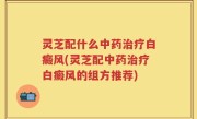 灵芝配什么中药治疗白癜风(灵芝配中药治疗白癜风的组方推荐)