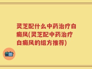 灵芝配什么中药治疗白癜风(灵芝配中药治疗白癜风的组方推荐)