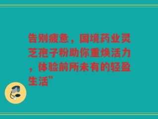 告别疲惫，国境药业灵芝孢子粉助你重焕活力，体验前所未有的轻盈生活”