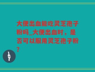 大便出血能吃灵芝孢子粉吗_大便出血时，是否可以服用灵芝孢子粉？