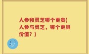 人参和灵芝哪个更贵(人参与灵芝，哪个更具价值？)