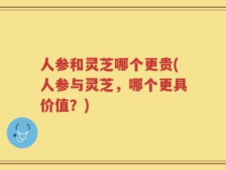 人参和灵芝哪个更贵(人参与灵芝，哪个更具价值？)