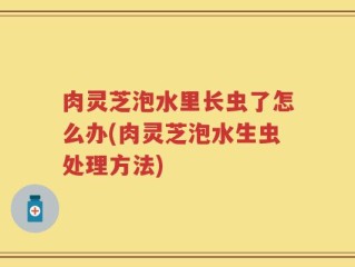 肉灵芝泡水里长虫了怎么办(肉灵芝泡水生虫处理方法)