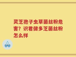灵芝孢子虫草菌丝粉危害？识君健多芝菌丝粉怎么样