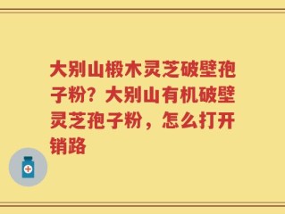大别山椴木灵芝破壁孢子粉？大别山有机破壁灵芝孢子粉，怎么打开销路