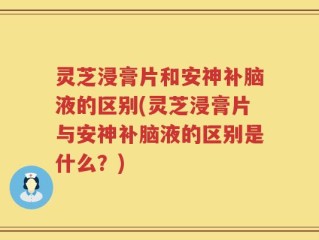 灵芝浸膏片和安神补脑液的区别(灵芝浸膏片与安神补脑液的区别是什么？)