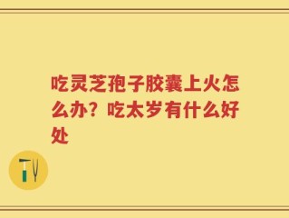 吃灵芝孢子胶囊上火怎么办？吃太岁有什么好处