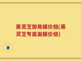 黑灵芝御用膜价格(黑灵芝专属面膜价格)