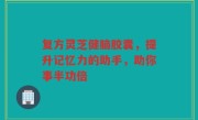复方灵芝健脑胶囊，提升记忆力的助手，助你事半功倍