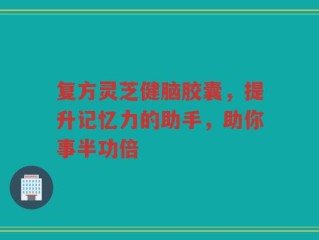 复方灵芝健脑胶囊，提升记忆力的助手，助你事半功倍