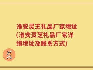 淮安灵芝礼品厂家地址(淮安灵芝礼品厂家详细地址及联系方式)